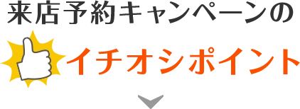 来店予約キャンペーンのイチオシポイント！